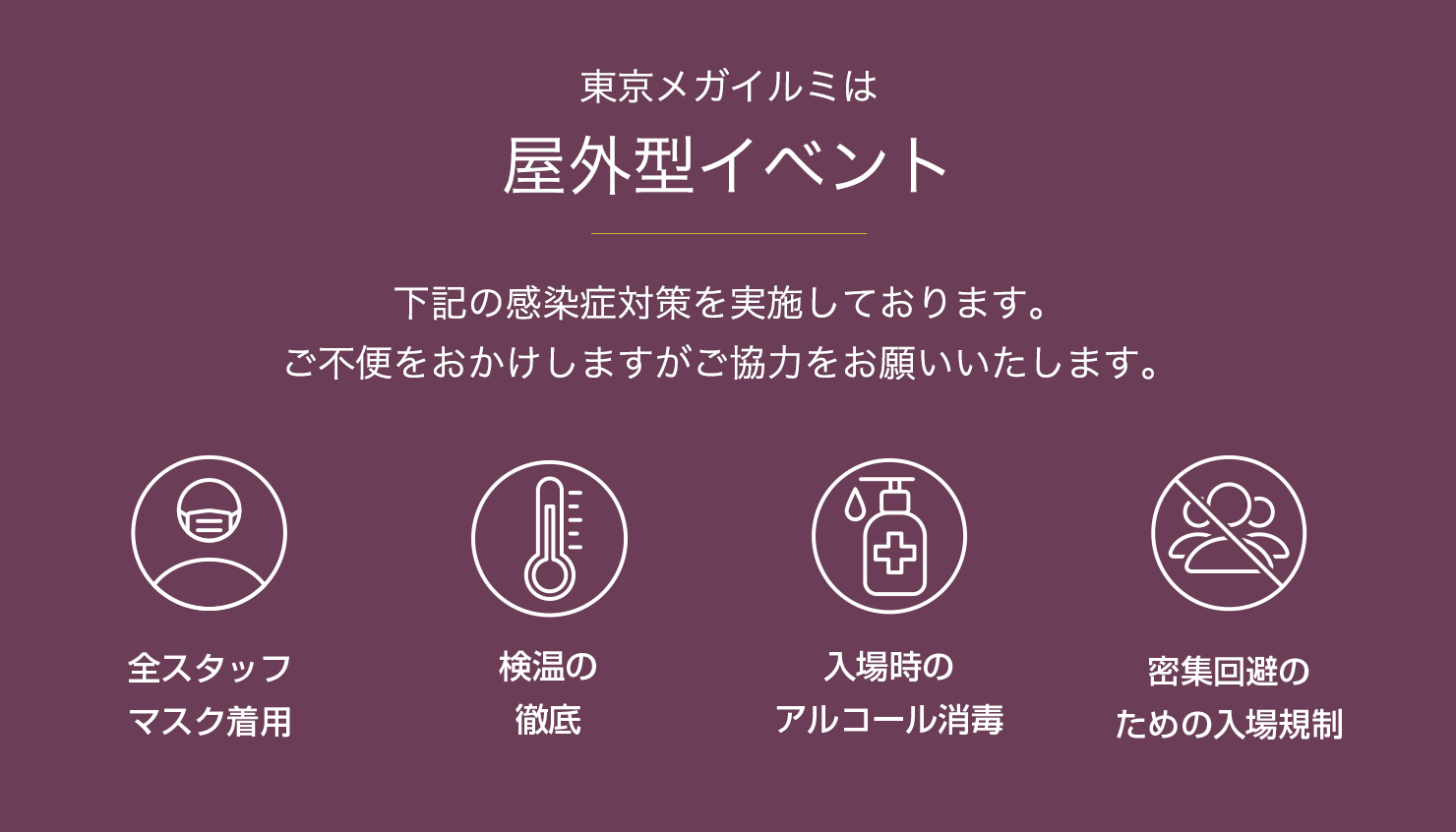 東京メガイルミは屋外型イベント／下記の感染症対策を実施しております。ご不便をおかけしますがご協力をお願いいたします。全スタッフマスク着用／検温の徹底／入場時のアルコール消毒／密集回避のための入場規制