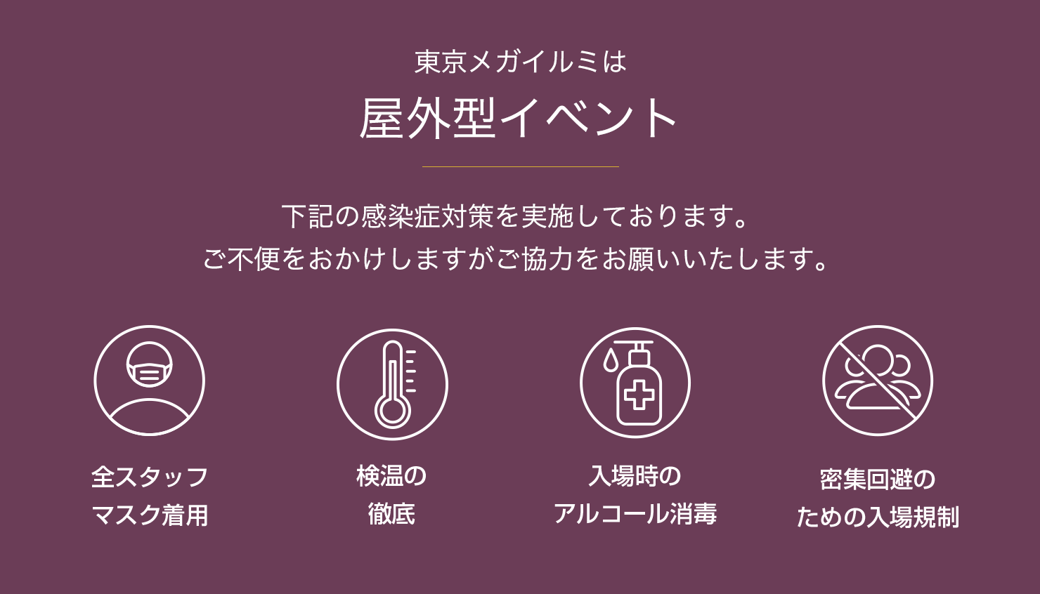 東京メガイルミは屋外型イベント/下記の感染症対策を実施しております。ご不便をおかけしますがご協力をお願いいたします。全スタッフマスク着用/検温の徹底/入場時のアルコール消毒/密集回避のための入場規制